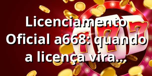Licenciamento Oficial a668: quando a licença vira confiança
